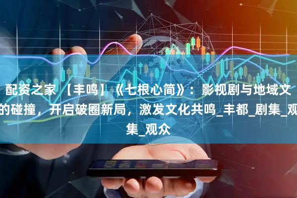 配资之家 【丰鸣】《七根心简》：影视剧与地域文化的碰撞，开启破圈新局，激发文化共鸣_丰都_剧集_观众