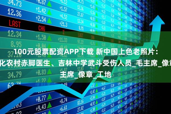 100元股票配资APP下载 新中国上色老照片：河北遵化农村赤脚医生、吉林中学武斗受伤人员_毛主席_像章_工地