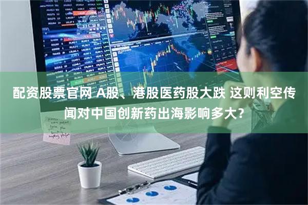 配资股票官网 A股、港股医药股大跌 这则利空传闻对中国创新药出海影响多大？