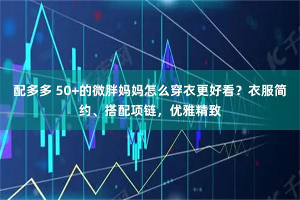 配多多 50+的微胖妈妈怎么穿衣更好看？衣服简约、搭配项链，优雅精致