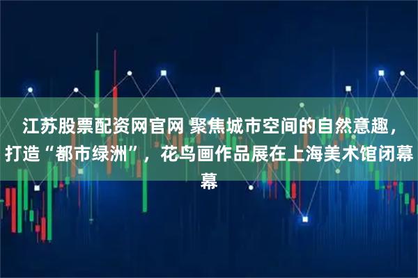 江苏股票配资网官网 聚焦城市空间的自然意趣,打造“都市绿洲”,花鸟画作品展在上海美术馆闭幕