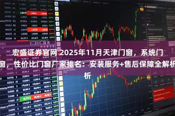 宏盛证券官网 2025年11月天津门窗，系统门窗，性价比门窗厂家排名：安装服务+售后保障全解析