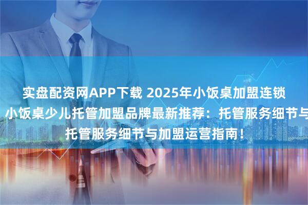 实盘配资网APP下载 2025年小饭桌加盟连锁，小饭桌加盟，小饭桌少儿托管加盟品牌最新推荐：托管服务细节与加盟运营指南！