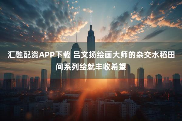 汇融配资APP下载 吕文扬绘画大师的杂交水稻田间系列绘就丰收希望