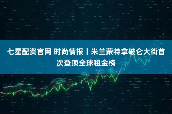 七星配资官网 时尚情报丨米兰蒙特拿破仑大街首次登顶全球租金榜