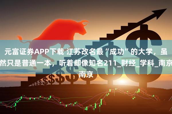 元富证券APP下载 江苏改名最“成功”的大学，虽然只是普通一本，听着却像知名211_财经_学科_南京
