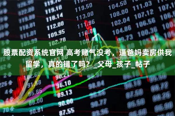 股票配资系统官网 高考赌气没考，逼爸妈卖房供我留学，真的错了吗？_父母_孩子_帖子