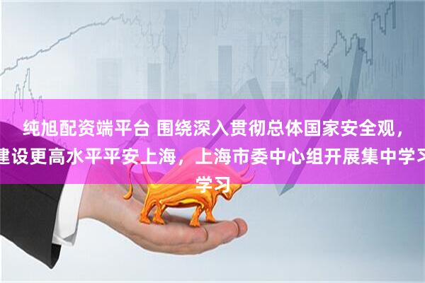 纯旭配资端平台 围绕深入贯彻总体国家安全观，建设更高水平平安上海，上海市委中心组开展集中学习