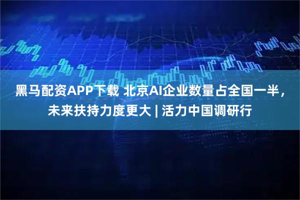黑马配资APP下载 北京AI企业数量占全国一半，未来扶持力度更大 | 活力中国调研行