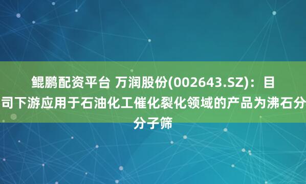 鲲鹏配资平台 万润股份(002643.SZ)：目前公司下游应用于石油化工催化裂化领域的产品为沸石分子筛