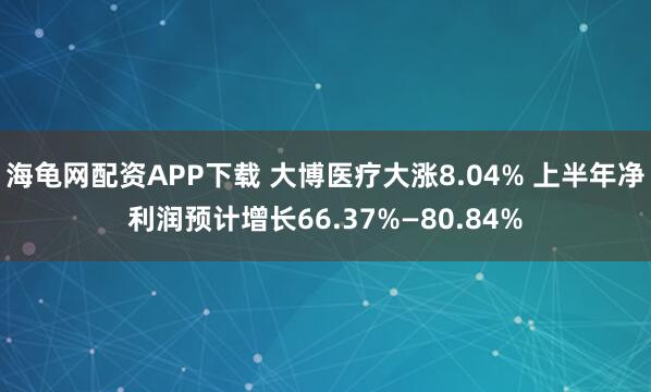海龟网配资APP下载 大博医疗大涨8.04% 上半年净利润预计增长66.37%—80.84%