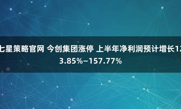 七星策略官网 今创集团涨停 上半年净利润预计增长123.85%—157.77%