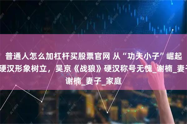 普通人怎么加杠杆买股票官网 从“功夫小子”崛起，国民硬汉形象树立，吴京《战狼》硬汉称号无愧_谢楠_妻子_家庭