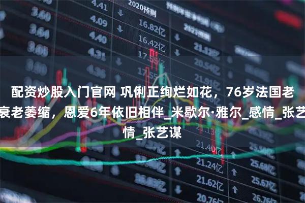 配资炒股入门官网 巩俐正绚烂如花，76岁法国老公衰老萎缩，恩爱6年依旧相伴_米歇尔·雅尔_感情_张艺谋