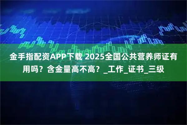 金手指配资APP下载 2025全国公共营养师证有用吗？含金量高不高？_工作_证书_三级