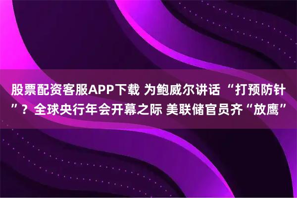 股票配资客服APP下载 为鲍威尔讲话 “打预防针”？全球央行年会开幕之际 美联储官员齐“放鹰”