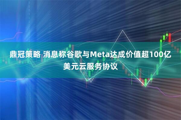 鼎冠策略 消息称谷歌与Meta达成价值超100亿美元云服务协议