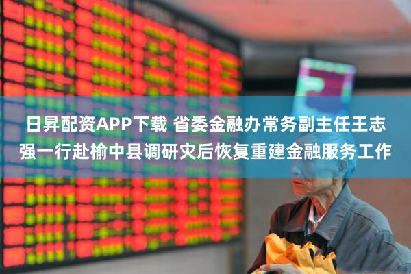 日昇配资APP下载 省委金融办常务副主任王志强一行赴榆中县调研灾后恢复重建金融服务工作