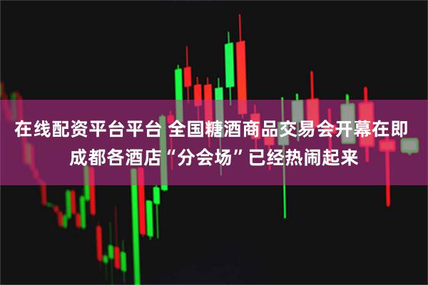 在线配资平台平台 全国糖酒商品交易会开幕在即 成都各酒店“分会场”已经热闹起来